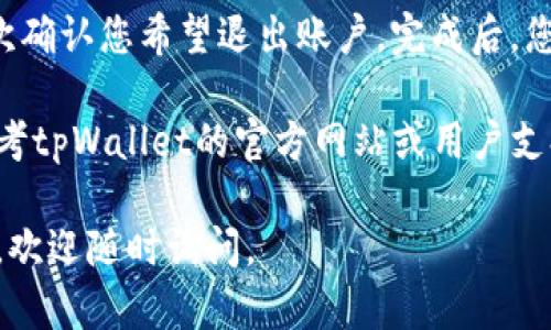 要退出tpWallet应用程序的账户，您可以按照以下步骤操作：

1. **打开tpWallet应用**：在您的手机上找到并打开tpWallet应用程序。

2. **定位设置选项**：在应用的主界面，通常会有一个“设置”图标，可能是一个齿轮的形状。点击该图标进入设置界面。

3. **查找账号管理**：在设置菜单中，您可能会看到“账户管理”或“退出登录”的选项。点击进入。

4. **选择退出登录**：找到“退出登录”或“注销账户”的选项，点击确认。应用可能会要求您确认此操作。

5. **确认退出**：在弹出的确认窗口中，再次确认您希望退出账户。完成后，您将被退出tpWallet账户。

如果您在操作过程中遇到任何问题，可以参考tpWallet的官方网站或用户支持页面，或者拨打他们的客服热线获取帮助。

希望这些步骤能帮到您！如果您有其他问题，欢迎随时询问。